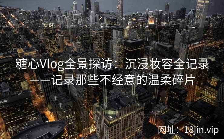 糖心Vlog全景探访：沉浸妆容全记录——记录那些不经意的温柔碎片