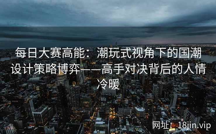 每日大赛高能：潮玩式视角下的国潮设计策略博弈——高手对决背后的人情冷暖