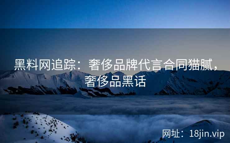 黑料网追踪：奢侈品牌代言合同猫腻，奢侈品黑话