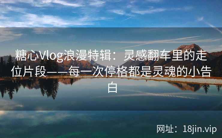 糖心Vlog浪漫特辑：灵感翻车里的走位片段——每一次停格都是灵魂的小告白